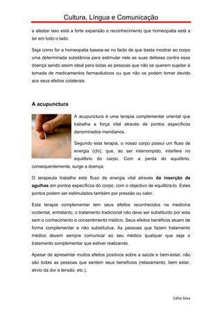 Cultura, Língua e Comunicação
a atestar isso está a forte expansão e reconhecimento que homeopatia está a
ter em todo o lado.

Seja como for a homeopatia baseia-se no facto de que basta mostrar ao corpo
uma determinada substância para estimular nele as suas defesas contra essa
doença sendo assim ideal para todas as pessoas que não se querem sujeitar à
tomada de medicamentos farmacêuticos ou que não os podem tomar devido
aos seus efeitos colaterais.




A acupunctura

                       A acupunctura é uma terapia complementar oriental que
                       trabalha a força vital através de pontos específicos
                       denominados meridianos.

                       Segundo esta terapia, o nosso corpo possui um fluxo de
                       energia (chi), que, ao ser interrompido, interfere no
                       equilíbrio   do   corpo.   Com   a   perda   do   equilíbrio,
consequentemente, surge a doença.

O terapeuta trabalha este fluxo de energia vital através da inserção de
agulhas em pontos específicos do corpo, com o objectivo de equilibrá-lo. Estes
pontos podem ser estimulados também por pressão ou calor.

Esta terapia complementar tem seus efeitos reconhecidos na medicina
ocidental, entretanto, o tratamento tradicional não deve ser substituído por esta
sem o conhecimento e consentimento médico. Seus efeitos benéficos atuam de
forma complementar e não substitutiva. As pessoas que fazem tratamento
médico devem sempre comunicar ao seu médico qualquer que seja o
tratamento complementar que estiver realizando.

Apesar de apresentar muitos efeitos positivos sobre a saúde e bem-estar, não
são todas as pessoas que sentem seus benefícios (relaxamento, bem estar,
alívio da dor e tensão, etc.).




                                                                          Edite Silva
 