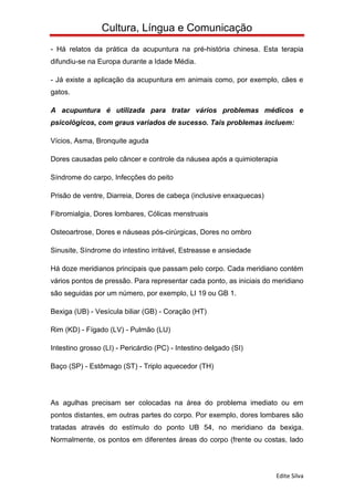 Cultura, Língua e Comunicação
- Há relatos da prática da acupuntura na pré-história chinesa. Esta terapia
difundiu-se na Europa durante a Idade Média.

- Já existe a aplicação da acupuntura em animais como, por exemplo, cães e
gatos.

A acupuntura é utilizada para tratar vários problemas médicos e
psicológicos, com graus variados de sucesso. Tais problemas incluem:

Vícios, Asma, Bronquite aguda

Dores causadas pelo câncer e controle da náusea após a quimioterapia

Síndrome do carpo, Infecções do peito

Prisão de ventre, Diarreia, Dores de cabeça (inclusive enxaquecas)

Fibromialgia, Dores lombares, Cólicas menstruais

Osteoartrose, Dores e náuseas pós-cirúrgicas, Dores no ombro

Sinusite, Síndrome do intestino irritável, Estreasse e ansiedade

Há doze meridianos principais que passam pelo corpo. Cada meridiano contém
vários pontos de pressão. Para representar cada ponto, as iniciais do meridiano
são seguidas por um número, por exemplo, LI 19 ou GB 1.

Bexiga (UB) - Vesícula biliar (GB) - Coração (HT)

Rim (KD) - Fígado (LV) - Pulmão (LU)

Intestino grosso (LI) - Pericárdio (PC) - Intestino delgado (SI)

Baço (SP) - Estômago (ST) - Triplo aquecedor (TH)




As agulhas precisam ser colocadas na área do problema imediato ou em
pontos distantes, em outras partes do corpo. Por exemplo, dores lombares são
tratadas através do estímulo do ponto UB 54, no meridiano da bexiga.
Normalmente, os pontos em diferentes áreas do corpo (frente ou costas, lado




                                                                      Edite Silva
 
