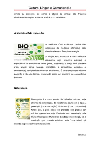 Cultura, Língua e Comunicação
direito    ou   esquerdo,    ou   acima     e   abaixo    da   cintura)    são   tratados
simultaneamente para aumentar a eficácia do tratamento.




A Medicina Orto molecular



                                        A medicina Orto molecular dentro das
                                        categorias da medicina alternativa está
                                        classificada como Terapia de energia.

                                        A terapia Orto molecular é uma medicina
                                        alternativa   cujo     objectivo    principal     é
equilibrar o ser humano de forma global, observando o corpo num contexto
mais      amplo:   corpo    material,   energético,   e   consciência      (emoções       e
sentimentos), que precisam de estar em sintonia. É uma terapia que trata do
paciente e não da doença, procurando assim um equilíbrio no ecossistema
humano.




Naturopatia



                     Naturopatia é a cura através de métodos naturais, seja
                     através da alimentação, da hidroterapia (cura com a água),
                     geoerapia (cura com argila), fitoterapia (cura com plantas)
                     florais etc., e para actuar na profissão não precisa ser
                     médico, apenas terapeuta. Profissão esta, incentivada pela
                     OMS (Organização Mundial de Saúde) porque chegou-se à
                     conclusão que: quando existiram mais “curandeiros” foi
quando as pessoas tiveram mais saúde.




                                                                                 Edite Silva
 