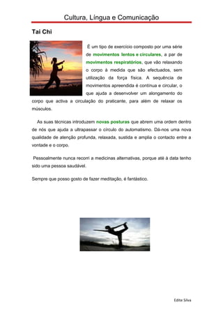Cultura, Língua e Comunicação

Tai Chi

                            É um tipo de exercício composto por uma série
                          de movimentos lentos e circulares, a par de
                          movimentos respiratórios, que vão relaxando
                          o corpo à medida que são efectuados, sem
                          utilização da força física. A sequência de
                          movimentos apreendida é contínua e circular, o
                          que ajuda a desenvolver um alongamento do
corpo que activa a circulação do praticante, para além de relaxar os
músculos.

  As suas técnicas introduzem novas posturas que abrem uma ordem dentro
de nós que ajuda a ultrapassar o círculo do automatismo. Dá-nos uma nova
qualidade de atenção profunda, relaxada, sustida e amplia o contacto entre a
vontade e o corpo.

Pessoalmente nunca recorri a medicinas alternativas, porque até à data tenho
sido uma pessoa saudável.

Sempre que posso gosto de fazer meditação, é fantástico.




                                                                     Edite Silva
 