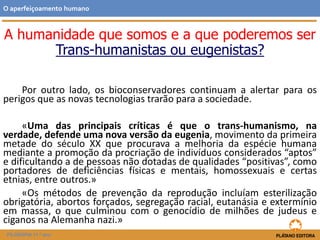 A humanidade que somos e a que poderemos ser
Trans-humanistas ou eugenistas?
Por outro lado, os bioconservadores continuam a alertar para os
perigos que as novas tecnologias trarão para a sociedade.
«Uma das principais críticas é que o trans-humanismo, na
verdade, defende uma nova versão da eugenia, movimento da primeira
metade do século XX que procurava a melhoria da espécie humana
mediante a promoção da procriação de indivíduos considerados “aptos”
e dificultando a de pessoas não dotadas de qualidades “positivas”, como
portadores de deficiências físicas e mentais, homossexuais e certas
etnias, entre outros.»
«Os métodos de prevenção da reprodução incluíam esterilização
obrigatória, abortos forçados, segregação racial, eutanásia e extermínio
em massa, o que culminou com o genocídio de milhões de judeus e
ciganos na Alemanha nazi.»
O aperfeiçoamento humano
FILOSOFIA 11.º ano
 