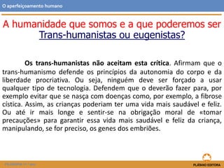 Os trans-humanistas não aceitam esta crítica. Afirmam que o
trans-humanismo defende os princípios da autonomia do corpo e da
liberdade procriativa. Ou seja, ninguém deve ser forçado a usar
qualquer tipo de tecnologia. Defendem que o deverão fazer para, por
exemplo evitar que se nasça com doenças como, por exemplo, a fibrose
cística. Assim, as crianças poderiam ter uma vida mais saudável e feliz.
Ou até ir mais longe e sentir-se na obrigação moral de «tomar
precauções» para garantir essa vida mais saudável e feliz da criança,
manipulando, se for preciso, os genes dos embriões.
O aperfeiçoamento humano
FILOSOFIA 11.º ano
A humanidade que somos e a que poderemos ser
Trans-humanistas ou eugenistas?
 