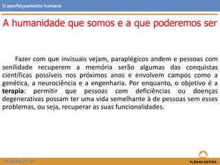A humanidade que somos e a que poderemos ser
Fazer com que invisuais vejam, paraplégicos andem e pessoas com
senilidade recuperem a memória serão algumas das conquistas
científicas possíveis nos próximos anos e envolvem campos como a
genética, a neurociência e a engenharia. Por enquanto, o objetivo é a
terapia: permitir que pessoas com deficiências ou doenças
degenerativas possam ter uma vida semelhante à de pessoas sem esses
problemas, ou seja, recuperar as suas funcionalidades.
O aperfeiçoamento humano
FILOSOFIA 11.º ano
 
