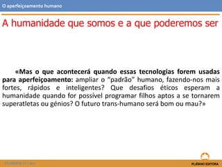 A humanidade que somos e a que poderemos ser
«Mas o que acontecerá quando essas tecnologias forem usadas
para aperfeiçoamento: ampliar o “padrão” humano, fazendo-nos mais
fortes, rápidos e inteligentes? Que desafios éticos esperam a
humanidade quando for possível programar filhos aptos a se tornarem
superatletas ou génios? O futuro trans-humano será bom ou mau?»
O aperfeiçoamento humano
FILOSOFIA 11.º ano
 