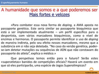 «Para combater essa nova forma de doping, a AMA aposta no
passaporte genético. Este seria similar ao passaporte bioquímico que
está a ser implementado atualmente – um perfil específico para o
desportista, com vários marcadores bioquímicos, como o nível de
enzimas e hormonas. O passaporte permite identificar o uso de doping
de maneira indireta, pelo seu efeito nesses marcadores, mesmo que a
substância em si não seja detetada. “No caso da versão genética, poder-
se-iam detetar mutações ou sequências de ADN que não constavam do
passaporte do atleta”, explica o médico.»
Que perspetivas temos então para o futuro? Serão estes
«superatletas» banidos de competições oficiais? Haverá um evento em
que só eles participarão, uma espécie de Jogos Superolímpicos?
O aperfeiçoamento humano
FILOSOFIA 11.º ano
A humanidade que somos e a que poderemos ser
Mais fortes e velozes
 