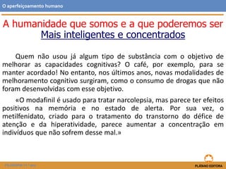 A humanidade que somos e a que poderemos ser
Mais inteligentes e concentrados
Quem não usou já algum tipo de substância com o objetivo de
melhorar as capacidades cognitivas? O café, por exemplo, para se
manter acordado! No entanto, nos últimos anos, novas modalidades de
melhoramento cognitivo surgiram, como o consumo de drogas que não
foram desenvolvidas com esse objetivo.
«O modafinil é usado para tratar narcolepsia, mas parece ter efeitos
positivos na memória e no estado de alerta. Por sua vez, o
metilfenidato, criado para o tratamento do transtorno do défice de
atenção e da hiperatividade, parece aumentar a concentração em
indivíduos que não sofrem desse mal.»
O aperfeiçoamento humano
FILOSOFIA 11.º ano
 
