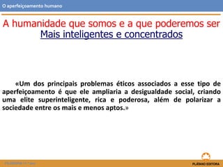 «Um dos principais problemas éticos associados a esse tipo de
aperfeiçoamento é que ele ampliaria a desigualdade social, criando
uma elite superinteligente, rica e poderosa, além de polarizar a
sociedade entre os mais e menos aptos.»
O aperfeiçoamento humano
FILOSOFIA 11.º ano
A humanidade que somos e a que poderemos ser
Mais inteligentes e concentrados
 