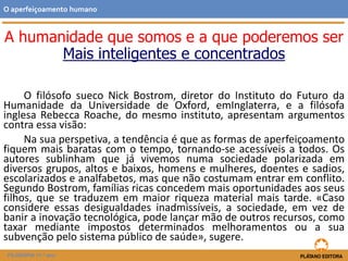 A humanidade que somos e a que poderemos ser
Mais inteligentes e concentrados
O filósofo sueco Nick Bostrom, diretor do Instituto do Futuro da
Humanidade da Universidade de Oxford, emInglaterra, e a filósofa
inglesa Rebecca Roache, do mesmo instituto, apresentam argumentos
contra essa visão:
Na sua perspetiva, a tendência é que as formas de aperfeiçoamento
fiquem mais baratas com o tempo, tornando-se acessíveis a todos. Os
autores sublinham que já vivemos numa sociedade polarizada em
diversos grupos, altos e baixos, homens e mulheres, doentes e sadios,
escolarizados e analfabetos, mas que não costumam entrar em conflito.
Segundo Bostrom, famílias ricas concedem mais oportunidades aos seus
filhos, que se traduzem em maior riqueza material mais tarde. «Caso
considere essas desigualdades inadmissíveis, a sociedade, em vez de
banir a inovação tecnológica, pode lançar mão de outros recursos, como
taxar mediante impostos determinados melhoramentos ou a sua
subvenção pelo sistema público de saúde», sugere.
O aperfeiçoamento humano
FILOSOFIA 11.º ano
 