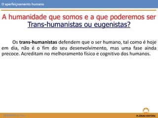 A humanidade que somos e a que poderemos ser
Trans-humanistas ou eugenistas?
Os trans-humanistas defendem que o ser humano, tal como é hoje
em dia, não é o fim do seu desenvolvimento, mas uma fase ainda
precoce. Acreditam no melhoramento físico e cognitivo dos humanos.
O aperfeiçoamento humano
FILOSOFIA 11.º ano
 
