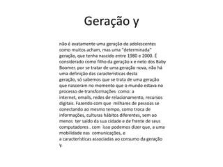 Geração y
não é exatamente uma geração de adolescentes
como muitos acham, mas uma "determinada"
geração, que tenha nascido entre 1980 e 2000. É
considerado como filho da geração x e neto dos Baby
Boomer. por se tratar de uma geração nova, não há
uma definição das características desta
geração, só sabemos que se trata de uma geração
que nasceram no momento que o mundo estava no
processo de transformações como: a
internet, emails, redes de relacionamento, recursos
digitais. Fazendo com que milhares de pessoas se
conectando ao mesmo tempo, como troca de
informações, culturas hábitos diferentes, sem ao
menos ter saído da sua cidade e de frente de seus
computadores . com isso podemos dizer que, a uma
mobilidade nas comunicações, e
a características associadas ao consumo da geração
y.
 