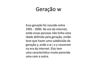 Geração w

Essa geração foi nascido entre
1991 - 2000. Na era da internet,
onde essas pessoas não tinha uma
idade definida pela geração, então
teve que haver uma subdivisão da
geração y, onde a w i a y nasceram
na era da internet. Elas tem
uma característica muito parecida
uma com a outra.
 