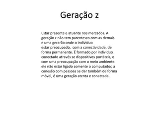 Geração z
Estar presente e atuante nos mercados. A
geração z não tem parentesco com as demais.
e uma gerarão onde o individuo
estar preocupado, com a conectividade, de
forma permanente. É formado por individuo
conectado através se dispositivos portáteis, e
com uma preocupação com o meio ambiente.
ele não estar ligado somente o computador, a
conexão com pessoas se dar também de forma
móvel, é uma geração atenta e conectada.
 