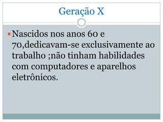 Geração X

 Nascidos nos anos 60 e
 70,dedicavam-se exclusivamente ao
 trabalho ;não tinham habilidades
 com computadores e aparelhos
 eletrônicos.
 