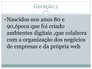 Geração y

Nascidos nos anos 80 e
 90,época que foi criado
 ambientes digitais ,que colabora
 com a organização dos negócios
 de empresas e da própria web
 