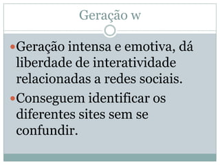 Geração w

Geração intensa e emotiva, dá
 liberdade de interatividade
 relacionadas a redes sociais.
Conseguem identificar os
 diferentes sites sem se
 confundir.
 