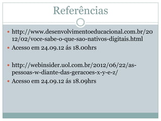 Referências
 http://www.desenvolvimentoeducacional.com.br/20
  12/02/voce-sabe-o-que-sao-nativos-digitais.html
 Acesso em 24.09.12 ás 18.00hrs


 http://webinsider.uol.com.br/2012/06/22/as-
  pessoas-w-diante-das-geracoes-x-y-e-z/
 Acesso em 24.09.12 ás 18.09hrs
 