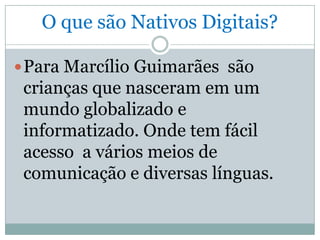 O que são Nativos Digitais?

 Para Marcílio Guimarães são
 crianças que nasceram em um
 mundo globalizado e
 informatizado. Onde tem fácil
 acesso a vários meios de
 comunicação e diversas línguas.
 