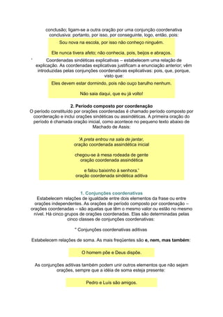 conclusão; ligam-se a outra oração por uma conjunção coordenativa
conclusiva: portanto, por isso, por conseguinte, logo, então, pois:
Sou nova na escola, por isso não conheço ninguém.
Ele nunca tivera afeto; não conhecia, pois, beijos e abraços.
' Coordenadas sindéticas explicativas – estabelecem uma relação de
explicação. As coordenadas explicativas justificam a enunciação anterior; vêm
introduzidas pelas conjunções coordenativas explicativas: pois, que, porque,
visto que:
Eles devem estar dormindo, pois não ouço barulho nenhum.
Não saia daqui, que eu já volto!
2. Período composto por coordenação
O período constituído por orações coordenadas é chamado período composto por
coordenação e inclui orações sindéticas ou assindéticas. A primeira oração do
período é chamada oração inicial, como acontece no pequeno texto abaixo de
Machado de Assis:
'A preta entrou na sala de jantar,
oração coordenada assindética inicial
chegou-se à mesa rodeada de gente
oração coordenada assindética
e falou baixinho à senhora.'
oração coordenada sindética aditiva
1. Conjunções coordenativas
Estabelecem relações de igualdade entre dois elementos da frase ou entre
orações independentes. As orações de período composto por coordenação –
orações coordenadas – são aquelas que têm o mesmo valor ou estão no mesmo
nível. Há cinco grupos de orações coordenadas. Elas são determinadas pelas
cinco classes de conjunções coordenativas:
" Conjunções coordenativas aditivas
Estabelecem relações de soma. As mais freqüentes são e, nem, mas também:
O homem põe e Deus dispõe.
As conjunções aditivas também podem unir outros elementos que não sejam
orações, sempre que a idéia de soma esteja presente:
Pedro e Luís são amigos.
 