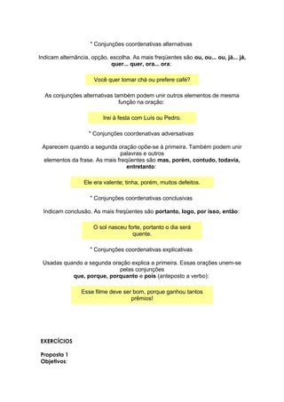 " Conjunções coordenativas alternativas
Indicam alternância, opção, escolha. As mais freqüentes são ou, ou... ou, já... já,
quer... quer, ora... ora:
Você quer tomar chá ou prefere café?
As conjunções alternativas também podem unir outros elementos de mesma
função na oração:
Irei à festa com Luís ou Pedro.
" Conjunções coordenativas adversativas
Aparecem quando a segunda oração opõe-se à primeira. Também podem unir
palavras e outros
elementos da frase. As mais freqüentes são mas, porém, contudo, todavia,
entretanto:
Ele era valente; tinha, porém, muitos defeitos.
" Conjunções coordenativas conclusivas
Indicam conclusão. As mais freqüentes são portanto, logo, por isso, então:
O sol nasceu forte, portanto o dia será
quente.
" Conjunções coordenativas explicativas
Usadas quando a segunda oração explica a primeira. Essas orações unem-se
pelas conjunções
que, porque, porquanto e pois (anteposto a verbo):
Esse filme deve ser bom, porque ganhou tantos
prêmios!
EXERCÍCIOS
Proposta 1
Objetivos:
 