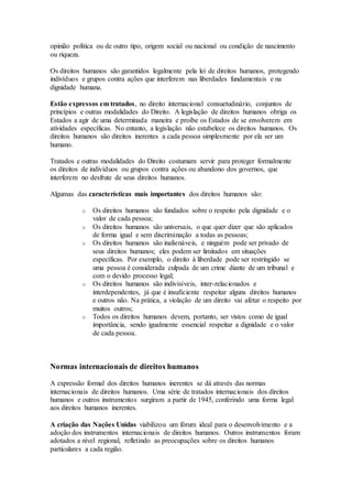 opinião política ou de outro tipo, origem social ou nacional ou condição de nascimento
ou riqueza.
Os direitos humanos são garantidos legalmente pela lei de direitos humanos, protegendo
indivíduos e grupos contra ações que interferem nas liberdades fundamentais e na
dignidade humana.
Estão expressos em tratados, no direito internacional consuetudinário, conjuntos de
princípios e outras modalidades do Direito. A legislação de direitos humanos obriga os
Estados a agir de uma determinada maneira e proíbe os Estados de se envolverem em
atividades específicas. No entanto, a legislação não estabelece os direitos humanos. Os
direitos humanos são direitos inerentes a cada pessoa simplesmente por ela ser um
humano.
Tratados e outras modalidades do Direito costumam servir para proteger formalmente
os direitos de indivíduos ou grupos contra ações ou abandono dos governos, que
interferem no desfrute de seus direitos humanos.
Algumas das características mais importantes dos direitos humanos são:
o Os direitos humanos são fundados sobre o respeito pela dignidade e o
valor de cada pessoa;
o Os direitos humanos são universais, o que quer dizer que são aplicados
de forma igual e sem discriminação a todas as pessoas;
o Os direitos humanos são inalienáveis, e ninguém pode ser privado de
seus direitos humanos; eles podem ser limitados em situações
específicas. Por exemplo, o direito à liberdade pode ser restringido se
uma pessoa é considerada culpada de um crime diante de um tribunal e
com o devido processo legal;
o Os direitos humanos são indivisíveis, inter-relacionados e
interdependentes, já que é insuficiente respeitar alguns direitos humanos
e outros não. Na prática, a violação de um direito vai afetar o respeito por
muitos outros;
o Todos os direitos humanos devem, portanto, ser vistos como de igual
importância, sendo igualmente essencial respeitar a dignidade e o valor
de cada pessoa.
Normas internacionais de direitos humanos
A expressão formal dos direitos humanos inerentes se dá através das normas
internacionais de direitos humanos. Uma série de tratados internacionais dos direitos
humanos e outros instrumentos surgiram a partir de 1945, conferindo uma forma legal
aos direitos humanos inerentes.
A criação das Nações Unidas viabilizou um fórum ideal para o desenvolvimento e a
adoção dos instrumentos internacionais de direitos humanos. Outros instrumentos foram
adotados a nível regional, refletindo as preocupações sobre os direitos humanos
particulares a cada região.
 