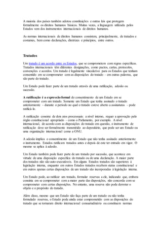 A maioria dos países também adotou constituições e outras leis que protegem
formalmente os direitos humanos básicos. Muitas vezes, a linguagem utilizada pelos
Estados vem dos instrumentos internacionais de direitos humanos.
As normas internacionais de direitos humanos consistem, principalmente, de tratados e
costumes, bem como declarações, diretrizes e princípios, entre outros.
Tratados
Um tratado é um acordo entre os Estados, que se comprometem com regras específicas.
Tratados internacionais têm diferentes designações, como pactos, cartas, protocolos,
convenções e acordos. Um tratado é legalmente vinculativo para os Estados que tenham
consentido em se comprometer com as disposições do tratado – em outras palavras, que
são parte do tratado.
Um Estado pode fazer parte de um tratado através de uma ratificação, adesão ou
sucessão.
A ratificação é a expressão formal do consentimento de um Estado em se
comprometer com um tratado. Somente um Estado que tenha assinado o tratado
anteriormente – durante o período no qual o tratado esteve aberto a assinaturas – pode
ratificá-lo.
A ratificação consiste de dois atos processuais: a nível interno, requer a aprovação pelo
órgão constitucional apropriado – como o Parlamento, por exemplo. A nível
internacional, de acordo com as disposições do tratado em questão, o instrumento de
ratificação deve ser formalmente transmitido ao depositário, que pode ser um Estado ou
uma organização internacional como a ONU.
A adesão implica o consentimento de um Estado que não tenha assinado anteriormente
o instrumento. Estados ratificam tratados antes e depois de este ter entrado em vigor. O
mesmo se aplica à adesão.
Um Estado também pode fazer parte de um tratado por sucessão, que acontece em
virtude de uma disposição específica do tratado ou de uma declaração. A maior parte
dos tratados não são auto-executáveis. Em alguns Estados tratados são superiores à
legislação interna, enquanto em outros Estados tratados recebem status constitucional e
em outros apenas certas disposições de um tratado são incorporadas à legislação interna.
Um Estado pode, ao ratificar um tratado, formular reservas a ele, indicando que, embora
consinta em se comprometer com a maior parte das disposições, não concorda com se
comprometer com certas disposições. No entanto, uma reserva não pode derrotar o
objeto e o propósito do tratado.
Além disso, mesmo que um Estado não faça parte de um tratado ou não tenha
formulado reservas, o Estado pode ainda estar comprometido com as disposições do
tratado que se tornaram direito internacional consuetudinário ou constituem normas
 
