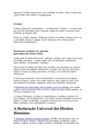 imperativas do direito internacional, como a proibição da tortura. Todos os tratados das
Nações Unidas estão reunidos em treaties.un.org
Costume
O direito internacional consuetudinário – ou simplesmente “costume” – é o termo usado
para descrever uma prática geral e consistente seguida por Estados, decorrente de um
sentimento de obrigação legal.
Assim, por exemplo, enquanto a Declaração Universal dos Direitos Humanos não é, em
si, um tratado vinculativo, algumas de suas disposições têm o caráter de direito
internacional consuetudinário.
Declarações, resoluções etc. adotadas
pelos órgãos das Nações Unidas
Normas gerais do direito internacional – princípios e práticas com os quais a maior parte
dos Estados concordaria – constam, muitas vezes, em declarações, proclamações,
regras, diretrizes, recomendações e princípios.
Apesar de não ter nenhum feito legal sobre os Estados, elas representam um consenso
amplo por parte da comunidade internacional e, portanto, têm uma força moral forte e
inegável em termos na prática dos Estados, em relação a sua conduta das relações
internacionais.
O valor de tais instrumentos está no reconhecimento e na aceitação por um grande
número de Estados e, mesmo sem o efeito vinculativo legal, podem ser vistos como
uma declaração de princípios amplamente aceitos pela comunidade internacional.
A Declaração das Nações Unidas sobre os Direitos dos Povos Indígenas, por exemplo,
recebeu o apoio dos Estados Unidos em 2010, o último dos quatro Estados-membros da
ONU que se opuseram a ela.
Ao adotar a Declaração, os Estados se comprometeram a reconhecer os direitos dos
povos indígenas sob a lei internacional, com o direito de serem respeitados como povos
distintos e o direito de determinar seu próprio desenvolvimento de acordo com sua
cultura, prioridades e leis consuetudinárias (costumes).
A Declaração Universal dos Direitos
Humanos
A Declaração Universal dos Direitos Humanos (DUDH) é um documento marco na
história dos direitos humanos. Elaborada por representantes de diferentes origens
jurídicas e culturais de todas as regiões do mundo, a Declaração foi proclamada pela
 