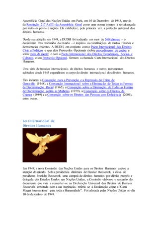 Assembleia Geral das Nações Unidas em Paris, em 10 de Dezembro de 1948, através
da Resolução 217 A (III) da Assembleia Geral como uma norma comum a ser alcançada
por todos os povos e nações. Ela estabelece, pela primeira vez, a proteção universal dos
direitos humanos.
Desde sua adoção, em 1948, a DUDH foi traduzida em mais de 360 idiomas – o
documento mais traduzido do mundo – e inspirou as constituições de muitos Estados e
democracias recentes. A DUDH, em conjunto com o Pacto Internacional dos Direitos
Civis e Políticos e seus dois Protocolos Opcionais (sobre procedimento de queixa e
sobre pena de morte) e com o Pacto Internacional dos Direitos Econômicos, Sociais e
Culturais e seu Protocolo Opcional, formam a chamada Carta Internacional dos Direitos
Humanos.
Uma série de tratados internacionais de direitos humanos e outros instrumentos
adotados desde 1945 expandiram o corpo do direito internacional dos direitos humanos.
Eles incluem a Convenção para a Prevenção e a Repressão do Crime de
Genocídio (1948), a Convenção Internacional sobre a Eliminação de Todas as Formas
de Discriminação Racial (1965), a Convenção sobre a Eliminação de Todas as Formas
de Discriminação contra as Mulheres (1979), a Convenção sobre os Direitos da
Criança (1989) e a Convenção sobre os Direitos das Pessoas com Deficiência (2006),
entre outras.
Lei Internacional de
Direitos Humanos
Em 1948, a nova Comissão das Nações Unidas para os Direitos Humanos captou a
atenção do mundo. Sob a presidência dinâmica de Eleanor Roosevelt, a viúva do
presidente Franklin Roosevelt, uma campeã de direitos humanos por direito próprio e
delegada dos Estados Unidos nas Nações Unidas, a Comissão elaborou o rascunho do
documento que viria a converter–se na Declaração Universal dos Direitos do Homem.
Roosevelt, creditada com a sua inspiração, referiu–se à Declaração como a "Carta
Magna internacional para toda a Humanidade". Foi adotada pelas Nações Unidas no dia
10 de dezembro de 1948.
 