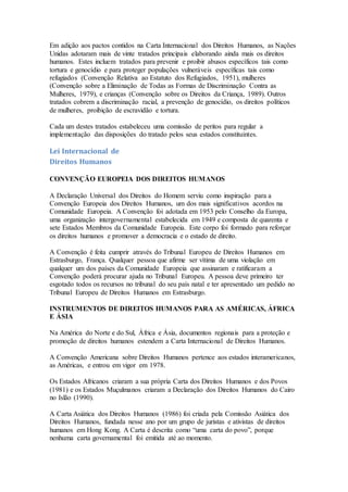 Em adição aos pactos contidos na Carta Internacional dos Direitos Humanos, as Nações
Unidas adotaram mais de vinte tratados principais elaborando ainda mais os direitos
humanos. Estes incluem tratados para prevenir e proibir abusos específicos tais como
tortura e genocídio e para proteger populações vulneráveis específicas tais como
refugiados (Convenção Relativa ao Estatuto dos Refugiados, 1951), mulheres
(Convenção sobre a Eliminação de Todas as Formas de Discriminação Contra as
Mulheres, 1979), e crianças (Convenção sobre os Direitos da Criança, 1989). Outros
tratados cobrem a discriminação racial, a prevenção de genocídio, os direitos políticos
de mulheres, proibição de escravidão e tortura.
Cada um destes tratados estabeleceu uma comissão de peritos para regular a
implementação das disposições do tratado pelos seus estados constituintes.
Lei Internacional de
Direitos Humanos
CONVENÇÃO EUROPEIA DOS DIREITOS HUMANOS
A Declaração Universal dos Direitos do Homem serviu como inspiração para a
Convenção Europeia dos Direitos Humanos, um dos mais significativos acordos na
Comunidade Europeia. A Convenção foi adotada em 1953 pelo Conselho da Europa,
uma organização intergovernamental estabelecida em 1949 e composta de quarenta e
sete Estados Membros da Comunidade Europeia. Este corpo foi formado para reforçar
os direitos humanos e promover a democracia e o estado de direito.
A Convenção é feita cumprir através do Tribunal Europeu de Direitos Humanos em
Estrasburgo, França. Qualquer pessoa que afirme ser vítima de uma violação em
qualquer um dos países da Comunidade Europeia que assinaram e ratificaram a
Convenção poderá procurar ajuda no Tribunal Europeu. A pessoa deve primeiro ter
esgotado todos os recursos no tribunal do seu país natal e ter apresentado um pedido no
Tribunal Europeu de Direitos Humanos em Estrasburgo.
INSTRUMENTOS DE DIREITOS HUMANOS PARA AS AMÉRICAS, ÁFRICA
E ÁSIA
Na América do Norte e do Sul, África e Ásia, documentos regionais para a proteção e
promoção de direitos humanos estendem a Carta Internacional de Direitos Humanos.
A Convenção Americana sobre Direitos Humanos pertence aos estados interamericanos,
as Américas, e entrou em vigor em 1978.
Os Estados Africanos criaram a sua própria Carta dos Direitos Humanos e dos Povos
(1981) e os Estados Muçulmanos criaram a Declaração dos Direitos Humanos do Cairo
no Islão (1990).
A Carta Asiática dos Direitos Humanos (1986) foi criada pela Comissão Asiática dos
Direitos Humanos, fundada nesse ano por um grupo de juristas e ativistas de direitos
humanos em Hong Kong. A Carta é descrita como “uma carta do povo”, porque
nenhuma carta governamental foi emitida até ao momento.
 