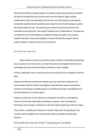 Direitos Humanos- A questão dos direitos humanos na China


Neste tipo de fábricas é usado hexano, um solvente usado pelas empresas na limpeza
de telas de smartphones que funciona como uma neurotoxina. Alguns antigos
trabalhadores após terem perdido o controlo das suas mãos devido à realização de
actividades repetidas,foram demitidos pela companhia sem receber qualquer espécie
de compensação em troca. Funcionários que tentam lutar pelos seus direitos são
colocados numa éspecie de “lista negra”e taxados como “problemáticos”, situação que
os impede de serem contratados por qualquer empresa da região. Caso ocorram
acidentes durante o horario de trabalho, a emprea não oferece qualquer tipo de
suporte medico e acabam por demitir o funcionario.



Liberdade de expressão



        Muitos governos servem-se da Internet para controlar a liberdade de expressão
nos seus países. Em muitos casos, as novas formas de comunicação electrónicas são
restringidas para que as administrações controlem os seus cidadãos.

A China é apontado como um dos países que mais controla os seus cidadãos através da
Web.

O governo chinês tem estado entre aqueles que mais controlam e bloqueiam as
comunicações. Pequim mantém sob vigilância apertada todos aqueles que possam
constituir uma ameaça à unidade do país e ao Partido Comunista, nomeadamente os
activistas tibetanos e a minoria uighur.

O governo aumentou os seus esforços no sentido de monitorizar a utilização da
Internet, de restringir informação, de bloquear o acesso a sites estrangeiros e
domésticos, de encorajar a autocensura e de punir todos aqueles que violam as regras.

Para a China, a hipotese de conhecer um mundo “não chinês” foi banida por uma
muralha, desta vez digital, que censura quase todo o conteúdo acessado pelos
chineses.

Esta muralha tem o nome de “Jin Dun” (“ escudo de ouro”, em chinês).


   10
 