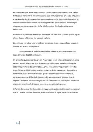 Direitos Humanos- A questão dos direitos humanos na China


Este sistema custou ao Partido Comunista Chinês, governo absoluta da China, US$ 29
bilhões que mantêm 640 mil computadores e 30 mil funcionários. O Google, o Youtube
e o Wikipedia não são para os chineses como são para nós. O conteúdo é restrito e os
sites de busca só retornam com resultados permitidos pelos censores. Por exemplo
sites que questionem as acções do Partido Comunista Chinês são rapidamente
censurados.

O Jin Dun lista palavras e termos que não devem ser acessados e, assim, quando algum
chinês clica no tal termo o site bloqueia na hora.

Quem insiste em subverter a lei pode ser penalizado desde a suspensão do serviço de
internet até a uma “visita”policial.

        Um dos momentos onde foi mais notável esta situação ocorreu durante os
Jogos Olímpicos de 2008 em Pequim.

Os jornalistas que se encontravam em Pequim para cobrir este evento sofreram com a
censura no país. Blogs e até sites de jornais não puderam ser visitados no ínicio da
cobertura jornalística das Olimpíadas. A China para garantir Pequim como sede dos
Jogos Olimpícos 2008, havia prometido mudanças. Entre elas estava a diminuição o
controlo abusivo e melhorar as leis no que diz respeito aos direitos humanos e,
consequentemente, à liberdade de expressão, além de garantir o acesso livre da
imprensa à internet e ao trabalho jornalístico. Esta última não foi cumprida pois foram
registadas várias intreferências do governo no exercício da imprensa.

O Partido Comunista Chinês também tinha garantido ao Comite Olímpico Internacional
que os Chineses teriam o direito de protestar durante os Jogos, o que não aconteceu.




   11
 