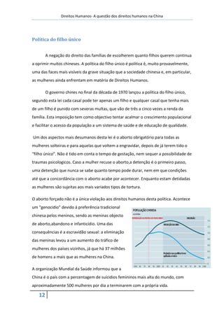 Direitos Humanos- A questão dos direitos humanos na China




Política do filho único


        A negação do direito das famílias de escolherem quanto filhos querem continua
a oprimir muitos chineses. A política do filho único é política é, muito provavelmente,
uma das faces mais visíveis da grave situação que a sociedade chinesa e, em particular,
as mulheres ainda enfrentam em matéria de Direitos Humanos.

        O governo chines no final da década de 1970 lançou a política do filho único,
segundo esta lei cada casal pode ter apenas um filho e qualquer casal que tenha mais
de um filho é punido com severas multas, que vão de três a cinco vezes a renda da
família. Esta imposição tem como objectivo tentar acalmar o crescimento populacional
e facilitar o acesso da população a um sistema de saúde e de educação de qualidade.

Um dos aspectos mais desumanos desta lei é o aborto obrigatório para todas as
mulheres solteiras e para aquelas que voltem a engravidar, depois de já terem tido o
“filho único”. Não é tido em conta o tempo de gestação, nem sequer a possibilidade de
traumas psicologicos. Caso a mulher recuse o aborto,a detenção é o primeiro passo,
uma detenção que nunca se sabe quanto tempo pode durar, nem em que condições
até que a concordância com o aborto acabe por acontecer. Enquanto estam detidadas
as mulheres são sujeitas aos mais variados tipos de tortura.

O aborto forçado não é a única violação aos direitos humanos desta política. Acontece
um “genocidio” devido á preferência tradicional
chinesa pelos meninos, sendo as meninas objecto
de aborto,abandono e infanticídio. Uma das
consequências é a escravidão sexual: a eliminação
das meninas levou a um aumento do tráfico de
mulheres dos países vizinhos, já que há 37 milhões
de homens a mais que as mulheres na China.

A organização Mundial da Saúde informou que a
China é o país com a percentagem de suícidios femininos mais alta do mundo, com
aproximadamente 500 mulheres por dia a terminarem com a própria vida.

   12
 