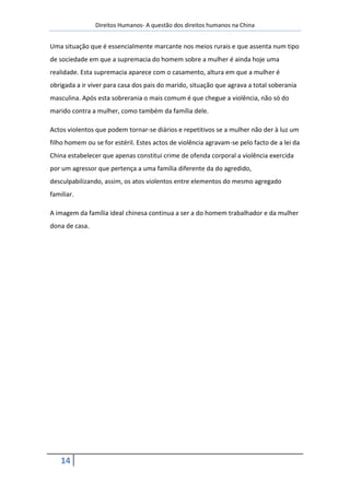 Direitos Humanos- A questão dos direitos humanos na China


Uma situação que é essencialmente marcante nos meios rurais e que assenta num tipo
de sociedade em que a supremacia do homem sobre a mulher é ainda hoje uma
realidade. Esta supremacia aparece com o casamento, altura em que a mulher é
obrigada a ir viver para casa dos pais do marido, situação que agrava a total soberania
masculina. Após esta sobrerania o mais comum é que chegue a violência, não só do
marido contra a mulher, como também da família dele.

Actos violentos que podem tornar-se diários e repetitivos se a mulher não der à luz um
filho homem ou se for estéril. Estes actos de violência agravam-se pelo facto de a lei da
China estabelecer que apenas constitui crime de ofenda corporal a violência exercida
por um agressor que pertença a uma família diferente da do agredido,
desculpabilizando, assim, os atos violentos entre elementos do mesmo agregado
familiar.

A imagem da família ideal chinesa continua a ser a do homem trabalhador e da mulher
dona de casa.




    14
 