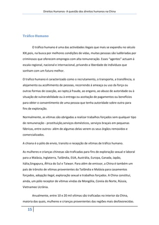Direitos Humanos- A questão dos direitos humanos na China




Tráfico Humano


        O tráfico humano é uma das actividades ilegais que mais se expandiu no século
XXI,pois, na busca por melhores condições de vidas, muitas pessoas são ludibriadas por
criminosos que oferecem empregos com alta remuneração. Esses “agentes” actuam á
escala regional, nacional e internacional, privando a liberdade de individuos que
sonham com um futuro melhor.

O trafico humano é caracterizado como o recrutamento, o transporte, a transfência, o
alojamento ou acolhimento de pessoas, recorrendo á ameaça ou uso da força ou
outras formas de coacção, ao rapto,à fraude, ao engano, ao abuso de autoridade ou à
situação de vulnerabilidade ou à entrega ou aceitação de pagamentos ou benefícios
para obter o consentimento de uma pessoa que tenha autoridade sobre outra para
fins de exploração.

Normalmente, as vítimas são obrigadas a realizar trabalhos forçados sem qualquer tipo
de remuneração - prostituição,serviços domésticos, serviços braçais em pequenas
fábricas, entre outros- além de algumas delas verem os seus órgãos removidos e
comercializados.

A chiana é o pólo de envio, transito e recepção de vítimas de tráfico humano.

As mulheres e crianças chinesas são traficadas para fins de exploração sexual e laboral
para a Malásia, Inglaterra, Tailândia, EUA, Austrália, Europa, Canada, Japão,
Itália,Singapura, África do Sul e Taiwan. Para além de emissor, a China é também um
país de trânsito de vítimas provenientes da Tailândia e Malásia para casamentos
forçados, adopção ilegal, exploração sexual e trabalhos forçados. A China constitui,
ainda, um pólo receptor de vítimas vindas da Mongólia, Coreia do Norte, Rússia,
Vietnamee Ucrânia.

        Anualmente, entre 10 e 20 mil vítimas são traficadas no interior da China,
maioria das quais, mulheres e crianças provenientes das regiões mais desfavorecidas.

   15
 