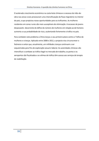 Direitos Humanos- A questão dos direitos humanos na China


O acelerado crescimento económico na costa leste chinesa e o excesso de mão-de-
obra nas zonas rurais provocaram uma intensificaoção do fluxo migratório no interior
do país, o que propiciou novas oportunidades para os traficantes. As mulheres
residentes em zonas rurais são mais susceptíveis de vitimização. A escassez de jovens
desposavéis -decorrente do défice do número de mulheres em relação ao de homens-
aumenta a sua probabilidade de risco, acalentando fortemente o tráfico no país.

Para combater este problema a China lançou o seu primeiro plano contra o Tráfico de
mulheres e crianças. Aplicado entre 2008 e 2012, o projecto visa circunscrever o
feómeno e evitar que, anualmente, um milhãode crianças continuem a ser
sequestradas para fins de exploração sexual e laboral. As autoridades chinesas vão
intensificar o combate ao tráfico ilegal no mercado de trabalho; os portos e os
aeroportos são fiscalizados e as vitímas de tráfico têm acesso aos serviços de terapia
de reabilitação.




   16
 