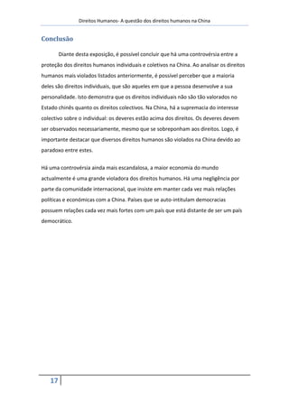 Direitos Humanos- A questão dos direitos humanos na China


Conclusão

        Diante desta exposição, é possível concluir que há uma controvérsia entre a
proteção dos direitos humanos individuais e coletivos na China. Ao analisar os direitos
humanos mais violados listados anteriormente, é possível perceber que a maioria
deles são direitos individuais, que são aqueles em que a pessoa desenvolve a sua
personalidade. Isto demonstra que os direitos individuais não são tão valorados no
Estado chinês quanto os direitos colectivos. Na China, há a supremacia do interesse
colectivo sobre o individual: os deveres estão acima dos direitos. Os deveres devem
ser observados necessariamente, mesmo que se sobreponham aos direitos. Logo, é
importante destacar que diversos direitos humanos são violados na China devido ao
paradoxo entre estes.


Há uma controvérsia ainda mais escandalosa, a maior economia do mundo
actualmente é uma grande violadora dos direitos humanos. Há uma negligência por
parte da comunidade internacional, que insiste em manter cada vez mais relações
políticas e económicas com a China. Países que se auto-intitulam democracias
possuem relações cada vez mais fortes com um país que está distante de ser um país
democrático.




   17
 