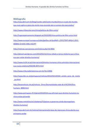 Direitos Humanos- A questão dos direitos humanos na China




Bibliografia
http://veja.abril.com.br/blog/ricardo-setti/vasto-mundo/china-e-o-pais-do-mundo-
que-mais-aplica-a-pena-de-morte-mas-esconde-ate-o-numero-de-executados/

http://www.infoescola.com/china/politica-do-filho-unico/

http://lugaraopensamento.blogspot.pt/2010/09/china-politica-de-filho-unico.html

http://www.europarl.europa.eu/sides/getDoc.do?pubRef=-//EP//TEXT+WQ+E-2011-
000891+0+DOC+XML+V0//PT

http://noticias.cancaonova.com/noticia.php?id=9042

http://pbrasil.wordpress.com/2010/03/12/china-rebate-e-lanca-relatorio-que-critica-
eua-por-violar-direitos-humanos/

http://www.tvi24.iol.pt/internacional/direitos-humanos-china-amnistia-internacional-
eua-russia-relatorio/956598-4073.html

http://www.tribunadaimprensa.com.br/?p=22866

http://www.bbc.co.uk/portuguese/noticias/2012/03/120326_anistia_pena_de_morte
_jp.shtml

http://boasnoticias.clix.pt/noticias_China-Desmantelada-rede-de-tr%C3%A1fico-
humano_8898.html

http://www.portugues.rfi.fr/geral/20120524-eua-afirmam-que-direitos-humanos-na-
china-estao-piorando

http://www.metodista.br/cidadania/75/paises-e-governos-ainda-desrespeitam-
direitos-humanos/

http://veja.abril.com.br/noticia/internacional/a-base-de-repressao-china-aborta-sua-
primavera-arabe




   18
 