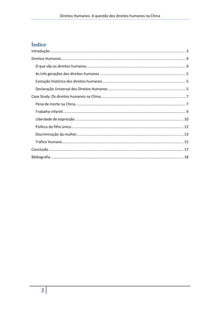 Direitos Humanos- A questão dos direitos humanos na China




Índice
Introdução ..................................................................................................................................... 3
Direitos Humanos .......................................................................................................................... 4
   O que são os direitos humanos ................................................................................................. 4
   As três gerações dos direitos humanos .................................................................................... 5
   Evolução histórica dos direitos humanos.................................................................................. 5
   Declaração Universal dos Direitos Humanos ............................................................................ 5
Case Study: Os direitos humanos na China ................................................................................... 7
   Pena de morte na China ............................................................................................................ 7
   Trabalho infantil ........................................................................................................................ 9
   Liberdade de expressão .......................................................................................................... 10
   Política do filho único .............................................................................................................. 12
   Discriminação da mulher......................................................................................................... 13
   Tráfico Humano ....................................................................................................................... 15
Conclusão .................................................................................................................................... 17
Bibliografia .................................................................................................................................. 18




         2
 