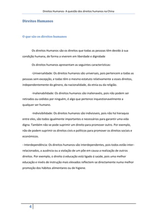 Direitos Humanos- A questão dos direitos humanos na China


Direitos Humanos



O que são os direitos humanos



         Os direitos Humanos são os direitos que todas as pessoas têm devido á sua
condição humana, de forma a viverem em liberdade e dignidade

         Os direitos humanos apresentam as seguintes características:

         -Universalidade: Os direitos humanos são universais, pois pertencem a todas as
pessoas sem excepção, e todas têm o mesmo estatuto relativamente a esses direitos,
independentemente do género, da nacionalidade, da etnia ou da religião.

         -Inalienabilidade: Os direitos humanos são inalienavéis, pois não podem ser
retirados ou cedidos por ninguém, é algo que pertence inquestionavelmente a
qualquer ser humano.

         -Indivisibilidade: Os direitos humanos são indivisiveis, pois não há hieraquia
entre eles, são todos igualmente importantes e necessários para garantir uma vida
digna. Também não se pode suprimir um direito para promover outro. Por exemplo,
não de podem suprimir os direitos civis e políticos para promover os direitos sociais e
económicos.

- Interdependência: Os direitos humanos são interdependentes, pois todos estão inter-
relacionados, a ausência ou a violação de um põe em causa a realização de outros
direitos. Por exemplo, o direito á educação está ligado á saúde, pois uma melhor
educação e nivéis de instrução mais elevados reflectem-se directamente numa melhor
promoção dos hábitos alimentares ou de higiene.




     4
 