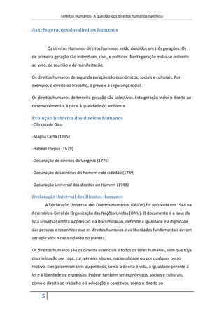 Direitos Humanos- A questão dos direitos humanos na China


As três gerações dos direitos humanos


          Os direitos Humanos direitos humanos estão divididos em três gerações. Os
de primeira geração são individuais, civis, e políticos. Nesta geração inclui-se o direito
ao voto, de reunião e de manifestação.

Os direitos humanos de segunda geração são económicos, sociais e culturais. Por
exemplo, o direito ao trabalho, á greve e á segurança social.

Os direitos humanos de terceira geração são colectivos. Esta geração inclui o direito ao
desenvolvimento, á paz e á qualidade do ambiente.

Evolução histórica dos direitos humanos
-Cilindro de Giro

-Magna Carta (1215)

-Habeas corpus (1679)

-Declaração de direitos da Vergínia (1776)

-Declaração dos direitos do homem e do cidadão (1789)

-Declaração Universal dos direitos do Homem (1948)

Declaração Universal dos Direitos Humanos
         A Declaração Universal dos Direitos Humanos (DUDH) foi aprovada em 1948 na
Assembleia Geral da Organização das Nações Unidas (ONU). O documento é a base da
luta universal contra a opressão e a discriminação, defende a igualdade e a dignidade
das pessoas e reconhece que os direitos humanos e as liberdades fundamentais devem
ser aplicados a cada cidadão do planeta.

Os direitos humanos são os direitos essenciais a todos os seres humanos, sem que haja
discriminação por raça, cor, gênero, idioma, nacionalidade ou por qualquer outro
motivo. Eles podem ser civis ou políticos, como o direito à vida, à igualdade perante a
lei e à liberdade de expressão. Podem também ser económicos, sociais e culturais,
como o direito ao trabalho e à educação e colectivos, como o direito ao

     5
 