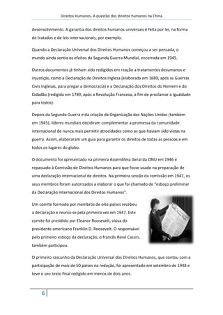 Direitos Humanos- A questão dos direitos humanos na China


desenvolvimento. A garantia dos direitos humanos universais é feita por lei, na forma
de tratados e de leis internacionais, por exemplo.

Quando a Declaração Universal dos Direitos Humanos começou a ser pensada, o
mundo ainda sentia os efeitos da Segunda Guerra Mundial, encerrada em 1945.

Outros documentos já tinham sido redigidos em reação a tratamentos desumanos e
injustiças, como a Declaração de Direitos Inglesa (elaborada em 1689, após as Guerras
Civis Inglesas, para pregar a democracia) e a Declaração dos Direitos do Homem e do
Cidadão (redigida em 1789, após a Revolução Francesa, a fim de proclamar a igualdade
para todos).

Depois da Segunda Guerra e da criação da Organização das Nações Unidas (também
em 1945), líderes mundiais decidiram complementar a promessa da comunidade
internacional de nunca mais permitir atrocidades como as que haviam sido vistas na
guerra. Assim, elaboraram um guia para garantir os direitos de todas as pessoas e em
todos os lugares do globo.

O documento foi apresentado na primeira Assembleia Geral da ONU em 1946 e
repassado à Comissão de Direitos Humanos para que fosse usado na preparação de
uma declaração internacional de direitos. Na primeira sessão da comissão em 1947, os
seus membros foram autorizados a elaborar o que foi chamado de “esboço preliminar
da Declaração Internacional dos Direitos Humanos”.

Um comite formado por membros de oito países recebeu
a declaração e reuniu-se pela primeira vez em 1947. Este
comite foi presidido por Eleanor Roosevelt, viúva do
presidente americano Franklin D. Roosevelt. O responsável
pelo primeiro esboço da declaração, o francês René Cassin,
também participou.

O primeiro rascunho da Declaração Universal dos Direitos Humanos, que contou com a
participação de mais de 50 países na redação, foi apresentado em setembro de 1948 e
teve o seu texto final redigido em menos de dois anos.



     6
 