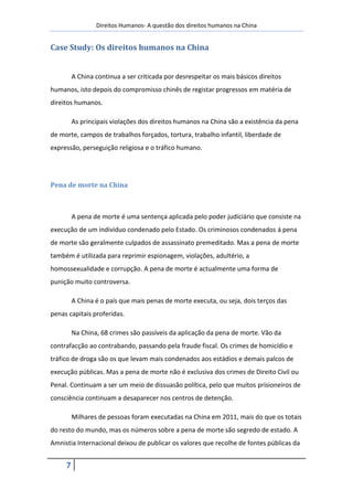 Direitos Humanos- A questão dos direitos humanos na China


Case Study: Os direitos humanos na China


         A China continua a ser criticada por desrespeitar os mais básicos direitos
humanos, isto depois do compromisso chinês de registar progressos em matéria de
direitos humanos.

         As principais violações dos direitos humanos na China são a existência da pena
de morte, campos de trabalhos forçados, tortura, trabalho infantil, liberdade de
expressão, perseguição religiosa e o tráfico humano.




Pena de morte na China



         A pena de morte é uma sentença aplicada pelo poder judiciário que consiste na
execução de um individuo condenado pelo Estado. Os criminosos condenados á pena
de morte são geralmente culpados de assassinato premeditado. Mas a pena de morte
também é utilizada para reprimir espionagem, violações, adultério, a
homossexualidade e corrupção. A pena de morte é actualmente uma forma de
punição muito controversa.

         A China é o país que mais penas de morte executa, ou seja, dois terços das
penas capitais proferidas.

         Na China, 68 crimes são passíveis da aplicação da pena de morte. Vão da
contrafacção ao contrabando, passando pela fraude fiscal. Os crimes de homicídio e
tráfico de droga são os que levam mais condenados aos estádios e demais palcos de
execução públicas. Mas a pena de morte não é exclusiva dos crimes de Direito Civil ou
Penal. Continuam a ser um meio de dissuasão política, pelo que muitos prisioneiros de
consciência continuam a desaparecer nos centros de detenção.

         Milhares de pessoas foram executadas na China em 2011, mais do que os totais
do resto do mundo, mas os números sobre a pena de morte são segredo de estado. A
Amnistia Internacional deixou de publicar os valores que recolhe de fontes públicas da


     7
 