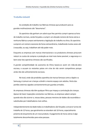 Direitos Humanos- A questão dos direitos humanos na China




Trabalho infantil


         As condições de trabalho nas fábricas chinesas que produzem para as
grandes multinacionais são "desumanas”.

         Os operários não ganham um salario que lhes permita cumprir apenas as hora
de trabalho normais, sendo forçados a cumprir um elevado número de horas extras e
nenhuma fábrica cumpre extritamente a legislação de trabalho na china. Os operários
cumprem um número excessivo de horas extraordinária, trabalhando muitas vezes até
à exaustão, ou seja, trabalham até não poder mais.

Enquanto as empresas com marcas internacionais e os produtores chineses procuram
reduzir os custos de compras e produção ao nível mais baixo possível, a segurança e o
bem-estar dos operários chineses são sacrificados.

A grande competitividade da aconomia da China baseia-se assim em mão-de-obra
escrava, e acusam os restantes países em crise de não serem competitivos porque
ainda não são suficientemente escravos.

         No local, onde são prodzidos aparelhos de marcas famosas como a Apple e a
Samsung, é comum ver crianças a dividir o mesmo espaço com adultos. Perto dos
portões externos vigiados constantemente por guardas armados.


As empresas chinesas não têm qualquer filtro que impeça a contratação de crianças.
Apesar de haver inspecções constantes nas fábricas, as empresas sabem sempre
quando elas vão ocorrer e, nessas datas, pessoas menores de idades são escondidas e
substituídas por trabalhadores mais velhos.


Independentemente da idade todos os trabalhadores são forçados a encarar turnos de
trabalho de 12 horas, que geralmente se estendem até 16 horas, especialmente
próximo do lançamento de um novo produto. O pagamente de horas extras é algo
totalmente desconhecidos para estas pessoas.



     9
 