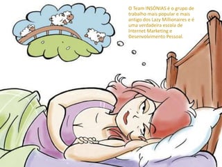 O Team INSÓNIAS é o grupo de
trabalho mais popular e mais
antigo dos Lazy Millionaires e é
uma verdadeira escola de
Internet Marketing e
Desenvolvimento Pessoal.
 