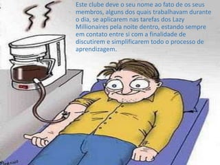 Este clube deve o seu nome ao fato de os seus
membros, alguns dos quais trabalhavam durante
o dia, se aplicarem nas tarefas dos Lazy
Millionaires pela noite dentro, estando sempre
em contato entre si com a finalidade de
discutirem e simplificarem todo o processo de
aprendizagem.
 