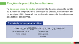 Na água que chega às grutas o bicarbonato de cálcio dissolvido, devido
ao aumento de temperatura e à diminuição da pressão, transforma-se em
carbonato de cálcio, insolúvel, que se deposita e acumula, fazendo crescer
estalactites e estalagmites.
Reações de precipitação na Natureza
Ca(HCO3)2 (aq) CaCO3 (s) + CO2 (g) + H2O (ℓ)
Precipitação do carbonato de cálcio:
Temperatura
elevada
Carbonato de
cálcio, pouco
solúvel
Bicarbonato de cálcio,
muito solúvel
 