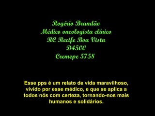 Rogério Brandão Médico oncologista clínico RC Recife Boa Vista D4500 Cremepe 5758  Esse pps é um relato de vida maravilhoso, vivido por esse médico, e que se aplica a todos nós com certeza, tornando-nos mais humanos e solidários. 