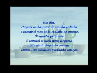 Um dia,  cheguei ao hospital de manhã cedinho e encontrei meu anjo sozinho no quarto. Perguntei pela mãe. E comecei a ouvir uma resposta que ainda hoje não consigo contar sem vivenciar profunda emoção. 