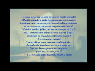 - E o que morte representa para você, minha querida? -Olha tio, quando a gente é pequena, às vezes, vamos  dormir na cama do nosso pai e no outro dia acordamos  no nosso quarto, em nossa própria cama não é? (Lembrei minhas filhas, na época crianças de 6 e 2  anos, costumavam dormir no meu quarto e após dormirem eu procedia exatamente assim.) - É isso mesmo, e então? Vou explicar o que acontece, continuou ela:  Quando nós dormimos, nosso pai vem e nos leva nos braços para o nosso quarto, para nossa cama, não é? - É isso mesmo querida, você é muito esperta! 