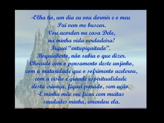 Olha tio, um dia eu vou dormir e o meu Pai vem me buscar. Vou acordar na casa Dele, na minha vida verdadeira! Fiquei “entupigaitado”. Boquiaberto, não sabia o que dizer. Chocado com o pensamento deste anjinho, com a maturidade que o sofrimento acelerou, com a visão e grande espiritualidade  desta criança, fiquei parado, sem ação. E minha mãe vai ficar com muitas saudades minha, emendou ela. 