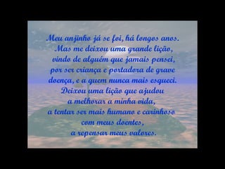 Meu anjinho já se foi, há longos anos. Mas me deixou uma grande lição, vindo de alguém que jamais pensei, por ser criança e portadora de grave  doença, e a quem nunca mais esqueci. Deixou uma lição que ajudou  a melhorar a minha vida,  a tentar ser mais humano e carinhoso  com meus doentes, a repensar meus valores. 